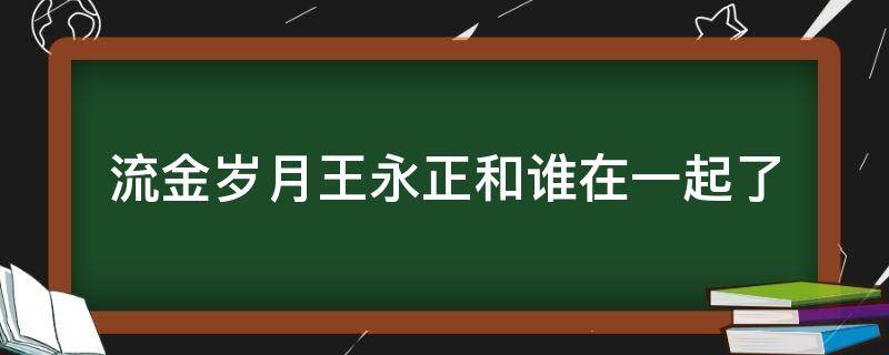 流金岁月王永正和谁在一起了（流金岁月喜欢王永正的是谁）