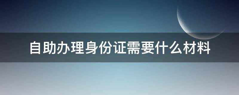 自助办理身份证需要什么材料（异地自助办理身份证需要什么材料）