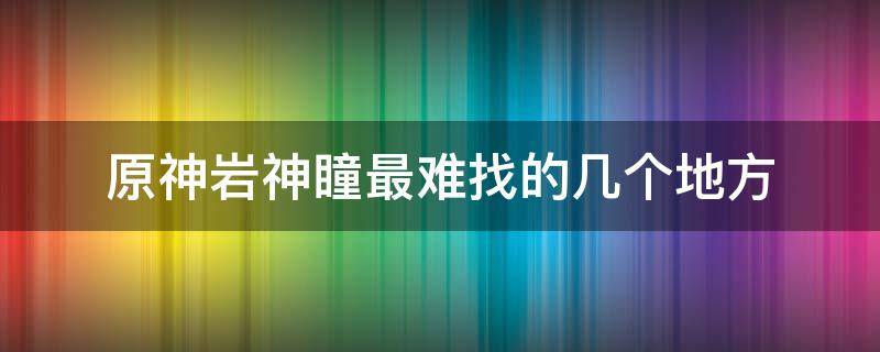 原神岩神瞳最难找的几个地方（原神岩神瞳好找吗）