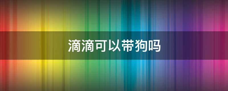 滴滴可以带狗吗 滴滴可以带狗狗吗