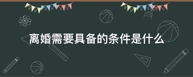 离婚需要具备的条件是什么（离婚得具备什么条件）