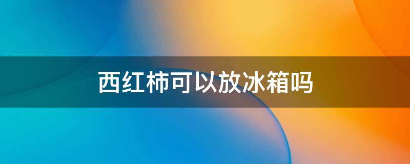 西红柿可以放冰箱吗 西红柿可以放冰箱冷藏吗