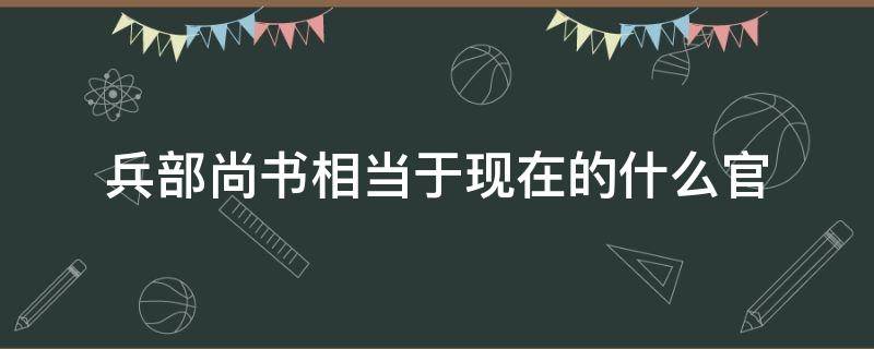 兵部尚书相当于现在的什么官（吏部尚书相当于现在的什么官）