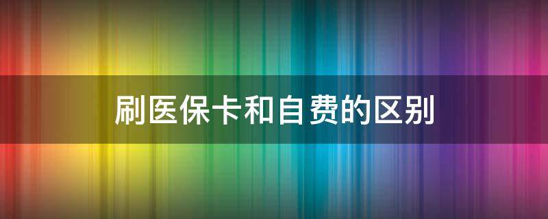 刷医保卡和自费的区别（刷医保卡和自费的区别和医生有关吗）