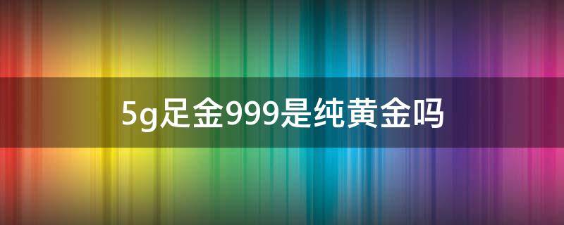 5g足金999是纯黄金吗（5g足金999是真正的黄金吗）