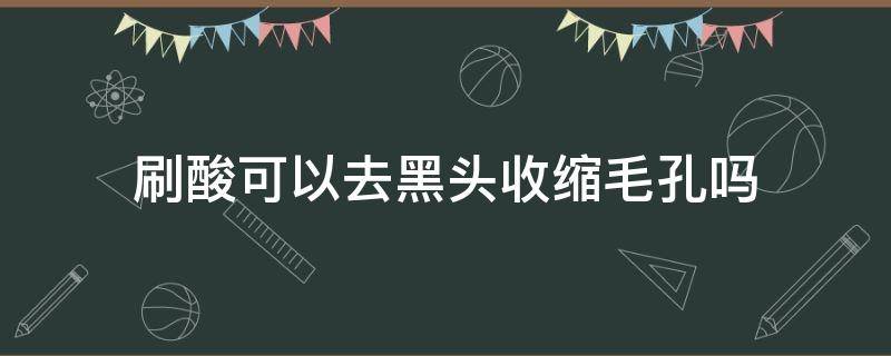 刷酸可以去黑头收缩毛孔吗（黑头毛孔刷酸有用吗）