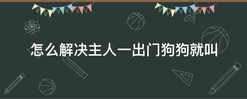 怎么解决主人一出门狗狗就叫 怎么解决主人一出门狗狗就叫 知乎