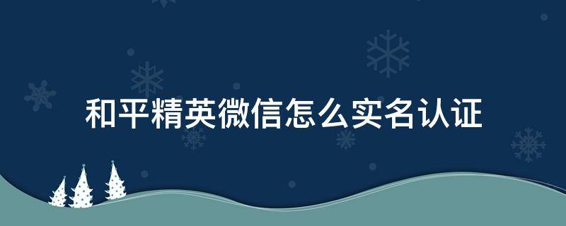 和平精英微信怎么实名认证 和平精英微信怎么实名认证未成年改不了吗