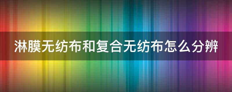 淋膜无纺布和复合无纺布怎么分辨 淋膜无纺布和复合无纺布怎么分辨出来