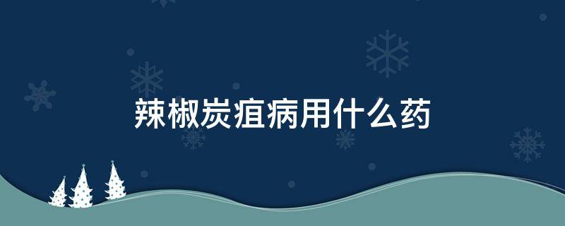 辣椒炭疽病用什么药 辣椒炭疽病用什么药,辣椒炭疽病防治