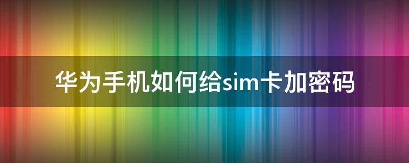 华为手机如何给sim卡加密码（华为手机怎么给sim卡加密）