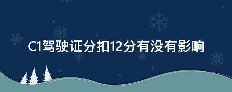 C1驾驶证分扣12分有没有影响（c1驾证扣12分会咋样）