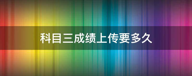 科目三成绩上传要多久（科目三考完要多久才能上传成绩）