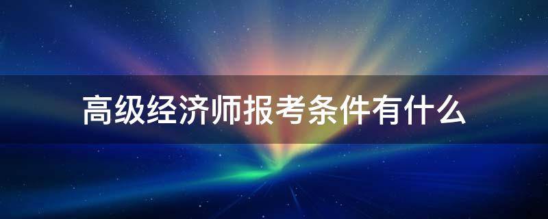 高级经济师报考条件有什么（高级经济师报名条件是什么）