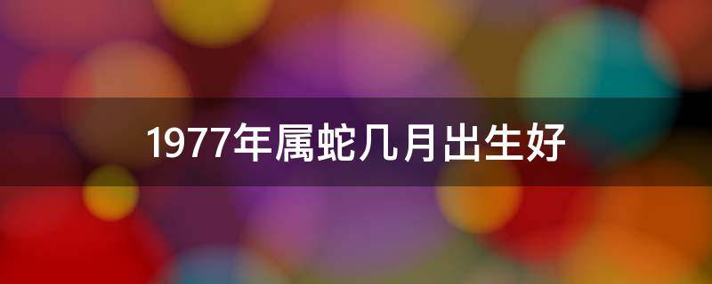 1977年属蛇几月出生好 1977年属蛇几月出生好男