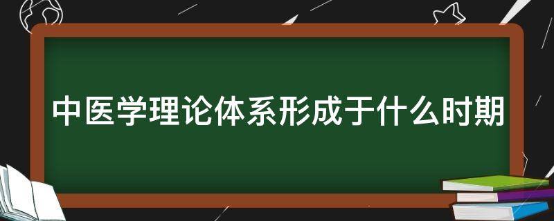 中医学理论体系形成于什么时期（中医理论体系形成的时期是）