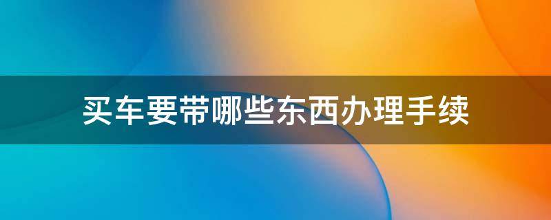 买车要带哪些东西办理手续 买车需要带什么手续