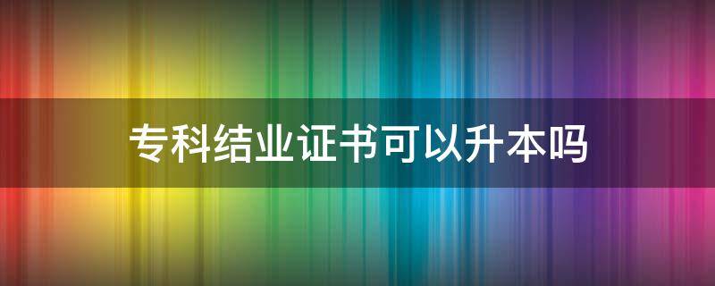 专科结业证书可以升本吗（本科结业证可以报专升本吗）