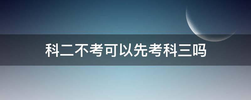 科二不考可以先考科三吗 科目二不考可以先考科目三吗