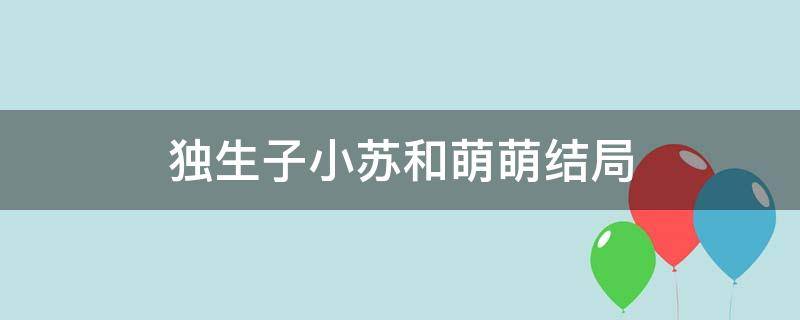 独生子小苏和萌萌结局 独生子萌萌结局和小苏结婚了吗