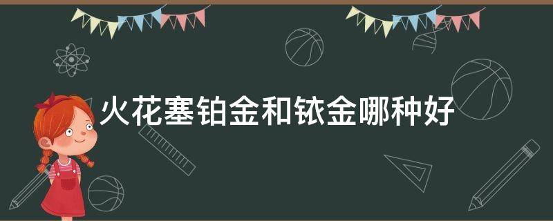 火花塞铂金和铱金哪种好（铂金和铱金火花塞哪个更好）