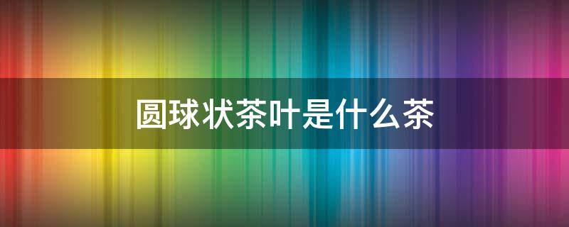 圆球状茶叶是什么茶 球形的茶叶是什么茶