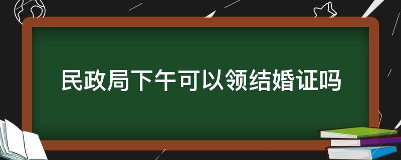 民政局下午可以领结婚证吗（可以到市民政局领结婚证吗?）