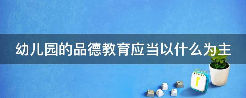 幼儿园的品德教育应当以什么为主（幼儿园的品德教育应当以什么为主题）