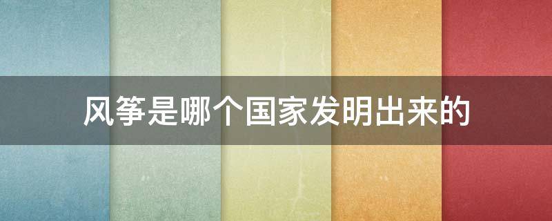 风筝是哪个国家发明出来的 风筝是哪个国家发明出来的?