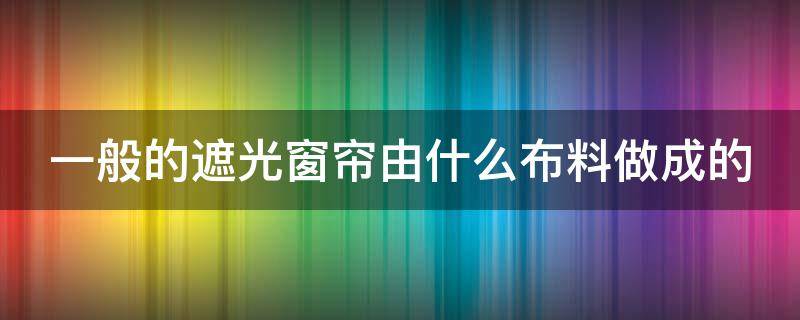 一般的遮光窗帘由什么布料做成的 遮光窗帘哪种布料好