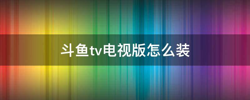 斗鱼tv电视版怎么装（小米电视斗鱼tv电视版怎么装）