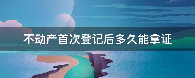 不动产首次登记后多久能拿证（不动产登记证一般什么时候可以拿到）