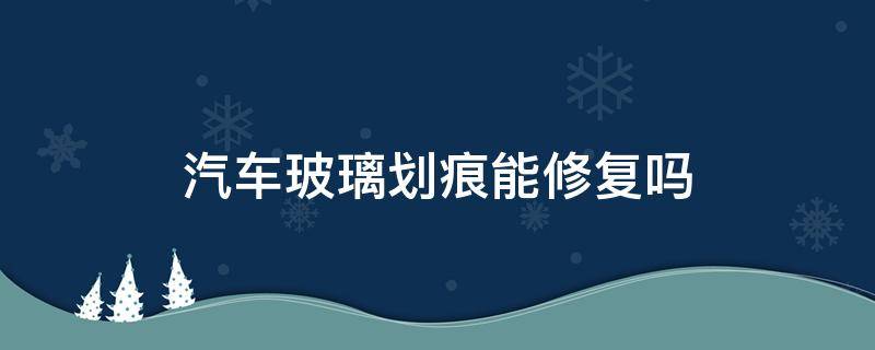 汽车玻璃划痕能修复吗（车玻璃有划痕可以修复吗）