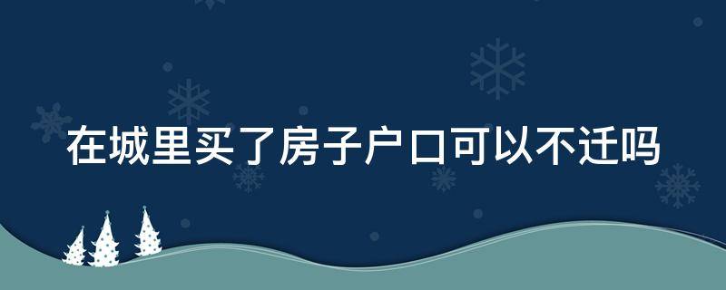 在城里买了房子户口可以不迁吗 城里买房可以不落户吗