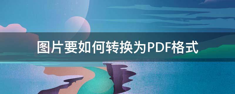 图片要如何转换为PDF格式（图片格式如何转换成pdf）