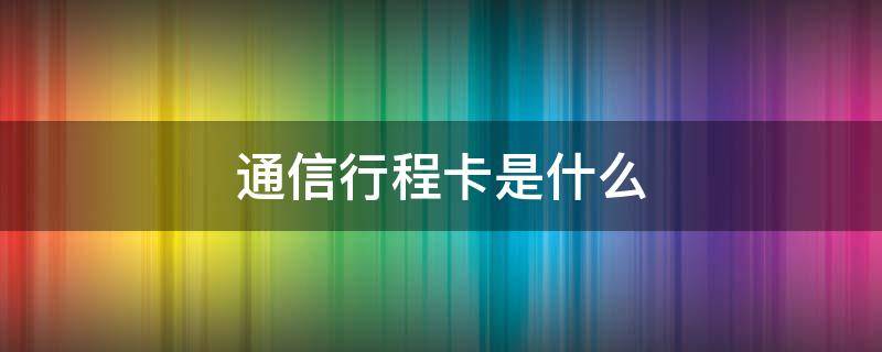 通信行程卡是什么（移动发的通信行程卡是什么）