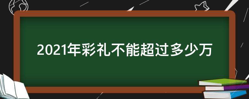 2021年彩礼不能超过多少万（2021年彩礼不能超过多少万河南）