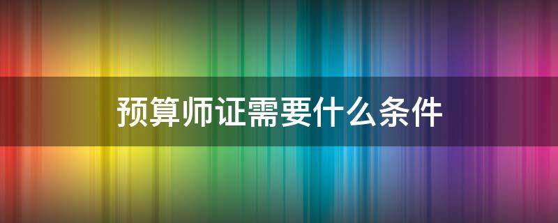 预算师证需要什么条件 建筑预算师证需要什么条件