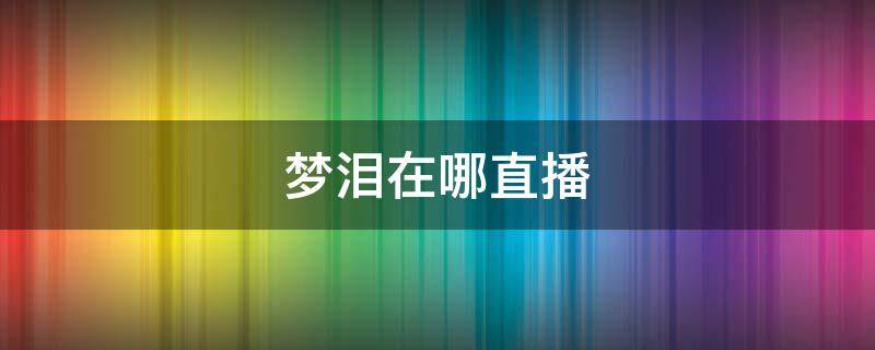 梦泪在哪直播（梦泪在哪直播?2022）