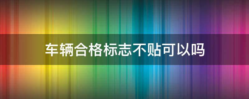 车辆合格标志不贴可以吗 车辆合格标志不用贴了吗