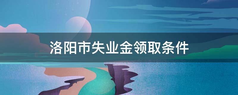 洛阳市失业金领取条件 洛阳市失业金领取条件及标准2020