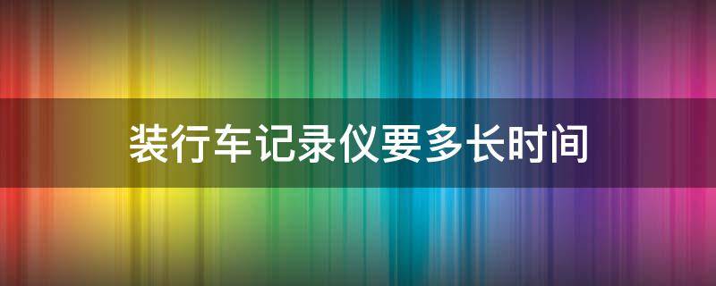 装行车记录仪要多长时间（车辆装行车记录仪要多长时间）