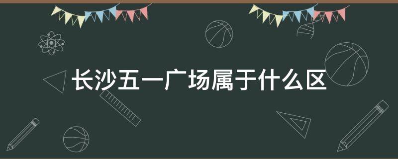 长沙五一广场属于什么区 长沙五一广场是属于什么区