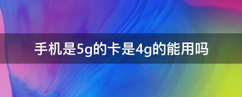 手机是5g的卡是4g的能用吗 手机是5g的卡是4g的能用吗?