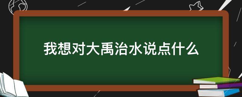 我想对大禹治水说点什么 大禹治水你想对大禹说点什么