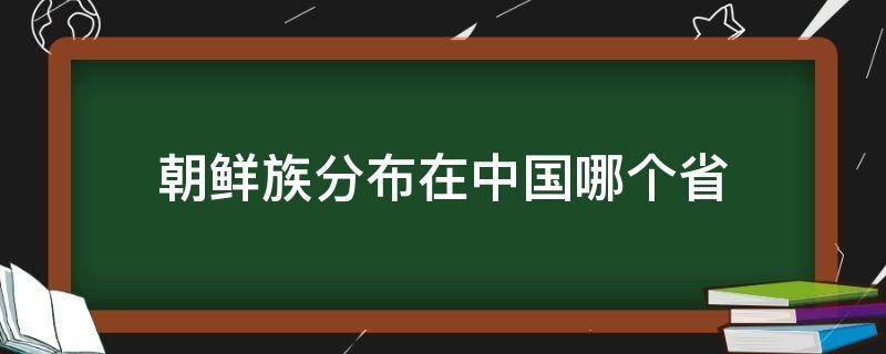 朝鲜族分布在中国哪个省 朝鲜族分布在中国哪个省地图