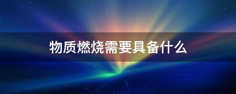 物质燃烧需要具备什么 物质燃烧需要具备什么条件一可燃物二助燃物三着火源