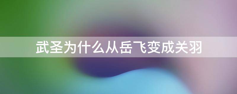 武圣为什么从岳飞变成关羽 武圣人是岳飞还是关羽