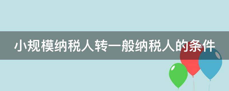 小规模纳税人转一般纳税人的条件（小规模纳税人转一般纳税人的条件最新）