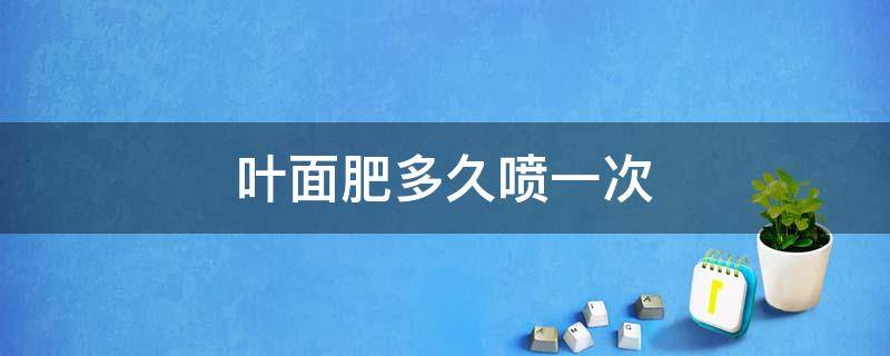 叶面肥多久喷一次（西瓜叶面肥多久喷一次）